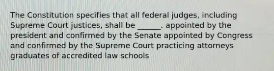 The Constitution specifies that all federal judges, including Supreme Court justices, shall be ______. appointed by the president and confirmed by the Senate appointed by Congress and confirmed by the Supreme Court practicing attorneys graduates of accredited law schools