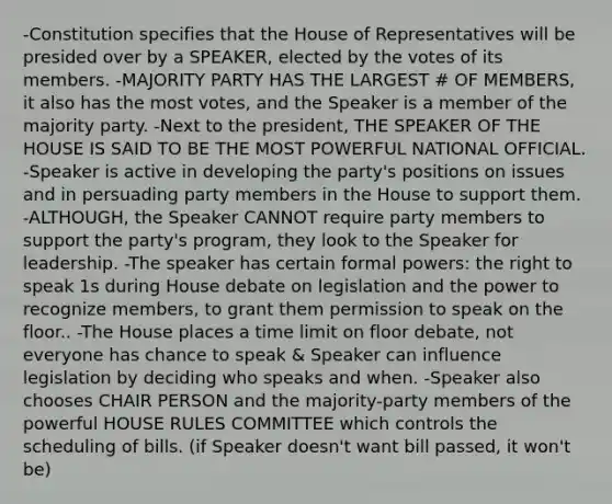 -Constitution specifies that the House of Representatives will be presided over by a SPEAKER, elected by the votes of its members. -MAJORITY PARTY HAS THE LARGEST # OF MEMBERS, it also has the most votes, and the Speaker is a member of the majority party. -Next to the president, THE SPEAKER OF THE HOUSE IS SAID TO BE THE MOST POWERFUL NATIONAL OFFICIAL. -Speaker is active in developing the party's positions on issues and in persuading party members in the House to support them. -ALTHOUGH, the Speaker CANNOT require party members to support the party's program, they look to the Speaker for leadership. -The speaker has certain formal powers: the right to speak 1s during House debate on legislation and the power to recognize members, to grant them permission to speak on the floor.. -The House places a time limit on floor debate, not everyone has chance to speak & Speaker can influence legislation by deciding who speaks and when. -Speaker also chooses CHAIR PERSON and the majority-party members of the powerful HOUSE RULES COMMITTEE which controls the scheduling of bills. (if Speaker doesn't want bill passed, it won't be)