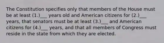 The Constitution specifies only that members of the House must be at least (1.)___ years old and American citizens for (2.)___ years, that senators must be at least (3.)___ and American citizens for (4.)___ years, and that all members of Congress must reside in the state from which they are elected.