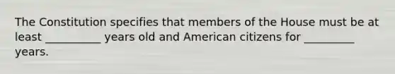 The Constitution specifies that members of the House must be at least __________ years old and American citizens for _________ years.