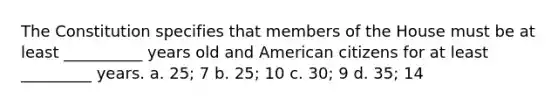 The Constitution specifies that members of the House must be at least __________ years old and American citizens for at least _________ years. a. 25; 7 b. 25; 10 c. 30; 9 d. 35; 14