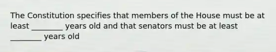 The Constitution specifies that members of the House must be at least ________ years old and that senators must be at least ________ years old