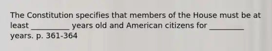 The Constitution specifies that members of the House must be at least __________ years old and American citizens for _________ years. p. 361-364