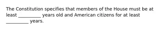 The Constitution specifies that members of the House must be at least __________ years old and American citizens for at least __________ years.