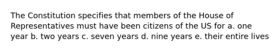 The Constitution specifies that members of the House of Representatives must have been citizens of the US for a. one year b. two years c. seven years d. nine years e. their entire lives