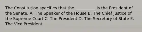 The Constitution specifies that the __________ is the President of the Senate. A. The Speaker of the House B. The Chief Justice of the Supreme Court C. The President D. The Secretary of State E. The Vice President