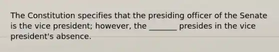 The Constitution specifies that the presiding officer of the Senate is the vice president; however, the _______ presides in the vice president's absence.