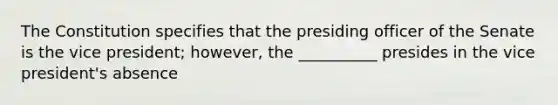 The Constitution specifies that the presiding officer of the Senate is the vice president; however, the __________ presides in the vice president's absence