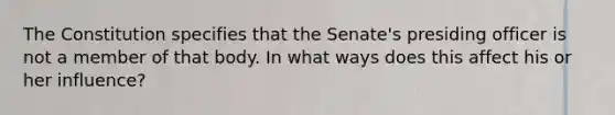 The Constitution specifies that the Senate's presiding officer is not a member of that body. In what ways does this affect his or her influence?