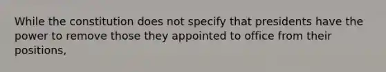 While the constitution does not specify that presidents have the power to remove those they appointed to office from their positions,