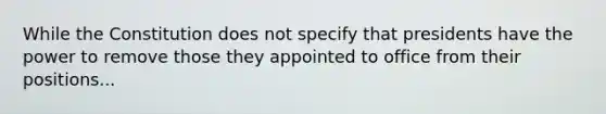 While the Constitution does not specify that presidents have the power to remove those they appointed to office from their positions...