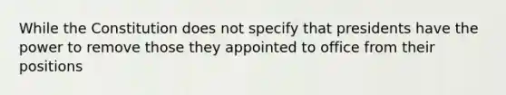 While the Constitution does not specify that presidents have the power to remove those they appointed to office from their positions