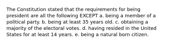 The Constitution stated that the requirements for being president are all the following EXCEPT a. being a member of a political party. b. being at least 35 years old. c. obtaining a majority of the electoral votes. d. having resided in the United States for at least 14 years. e. being a natural born citizen.