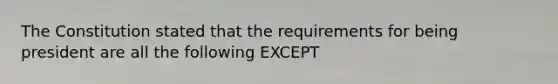 The Constitution stated that the requirements for being president are all the following EXCEPT