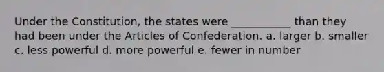 Under the Constitution, the states were ___________ than they had been under <a href='https://www.questionai.com/knowledge/k5NDraRCFC-the-articles-of-confederation' class='anchor-knowledge'>the articles of confederation</a>. a. larger b. smaller c. less powerful d. more powerful e. fewer in number