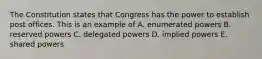 The Constitution states that Congress has the power to establish post offices. This is an example of A. enumerated powers B. reserved powers C. delegated powers D. implied powers E. shared powers