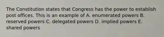 The Constitution states that Congress has the power to establish post offices. This is an example of A. enumerated powers B. reserved powers C. delegated powers D. implied powers E. shared powers