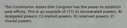 The Constitution states that Congress has the power to establish post offices. This is an example of (77) A) enumerated powers. B) delegated powers. C) implied powers. D) reserved powers. E) shared powers.