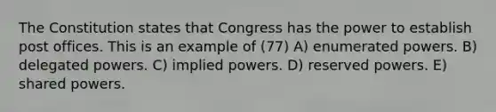 The Constitution states that Congress has the power to establish post offices. This is an example of (77) A) enumerated powers. B) delegated powers. C) implied powers. D) reserved powers. E) shared powers.