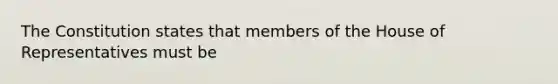 The Constitution states that members of the House of Representatives must be