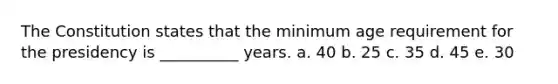 The Constitution states that the minimum age requirement for the presidency is __________ years. a. 40 b. 25 c. 35 d. 45 e. 30