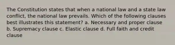 The Constitution states that when a national law and a state law conflict, the national law prevails. Which of the following clauses best illustrates this statement? a. Necessary and proper clause b. Supremacy clause c. Elastic clause d. Full faith and credit clause