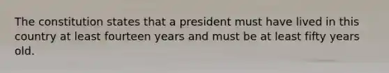 The constitution states that a president must have lived in this country at least fourteen years and must be at least fifty years old.