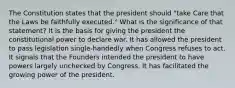 The Constitution states that the president should "take Care that the Laws be faithfully executed." What is the significance of that statement? It is the basis for giving the president the constitutional power to declare war. It has allowed the president to pass legislation single-handedly when Congress refuses to act. It signals that the Founders intended the president to have powers largely unchecked by Congress. It has facilitated the growing power of the president.