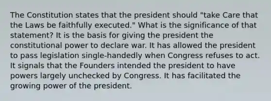 The Constitution states that the president should "take Care that the Laws be faithfully executed." What is the significance of that statement? It is the basis for giving the president the constitutional power to declare war. It has allowed the president to pass legislation single-handedly when Congress refuses to act. It signals that the Founders intended the president to have powers largely unchecked by Congress. It has facilitated the growing power of the president.