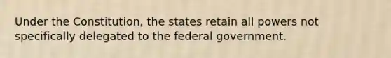 Under the Constitution, the states retain all powers not specifically delegated to the federal government.