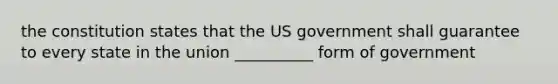 the constitution states that the US government shall guarantee to every state in the union __________ form of government