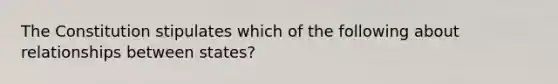 The Constitution stipulates which of the following about relationships between states?