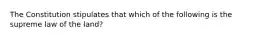 The Constitution stipulates that which of the following is the supreme law of the land?