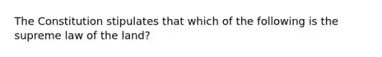 The Constitution stipulates that which of the following is the supreme law of the land?