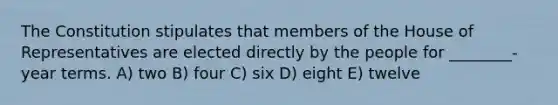 The Constitution stipulates that members of the House of Representatives are elected directly by the people for ________-year terms. A) two B) four C) six D) eight E) twelve