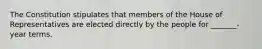 The Constitution stipulates that members of the House of Representatives are elected directly by the people for _______- year terms.