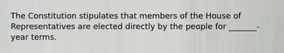 The Constitution stipulates that members of the House of Representatives are elected directly by the people for _______- year terms.