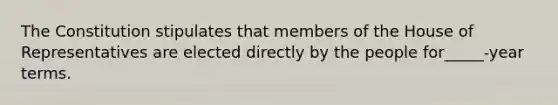 The Constitution stipulates that members of the House of Representatives are elected directly by the people for_____-year terms.