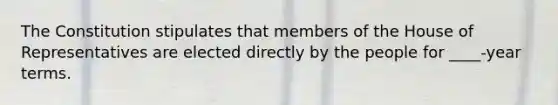 The Constitution stipulates that members of the House of Representatives are elected directly by the people for ____-year terms.