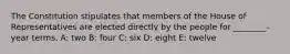 The Constitution stipulates that members of the House of Representatives are elected directly by the people for ________-year terms. A: two B: four C: six D: eight E: twelve