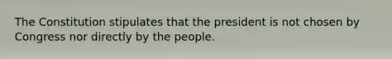 The Constitution stipulates that the president is not chosen by Congress nor directly by the people.