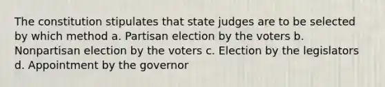 The constitution stipulates that state judges are to be selected by which method a. Partisan election by the voters b. Nonpartisan election by the voters c. Election by the legislators d. Appointment by the governor