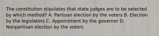 The constitution stipulates that state judges are to be selected by which method? A. Partisan election by the voters B. Election by the legislators C. Appointment by the governor D. Nonpartisan election by the voters