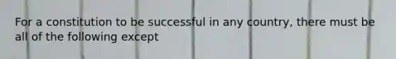 For a constitution to be successful in any country, there must be all of the following except