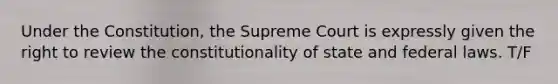 Under the Constitution, the Supreme Court is expressly given the right to review the constitutionality of state and federal laws. T/F