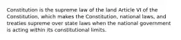 Constitution is the supreme law of the land Article VI of the Constitution, which makes the Constitution, national laws, and treaties supreme over state laws when the national government is acting within its constitutional limits.