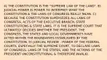 A) THE CONSTITUTION IS THE "SUPREME LAW OF THE LAND". B) JUDICIAL POWER IS POWER TO INTERPRET WHAT THE CONSTITUTION & THE LAWS OF CONGRESS REALLY MEAN. C) BECAUSE THE CONSTITUTION SUPERSEDES ALL LAWS OF CONGRESS, ACTS OF THE EXECUTIVE BRANCH, STATE CONSTITUTIONS & STATE LAWS, IT IS THE SUPREME COURT THAT ULTIMATELY DECIDES WHETHER THE PRESIDENT, THE CONGRESS, THE STATES AND LOCAL GOVERNMENTS HAVE ACTED WITHIN THE BOUNDARIES ESTABLISHED BY THE CONSTITUTION. D) JUDICIAL REVIEW - POWER OF THE FEDERAL COURTS, ESPECIALLY THE SUPREME COURT, TO DECLARE LAWS OF CONGRESS, LAWS OF THE STATES, AND THE ACTIONS OF THE PRESIDENT UNCONSTITUTIONAL & THEREFORE INVALID.