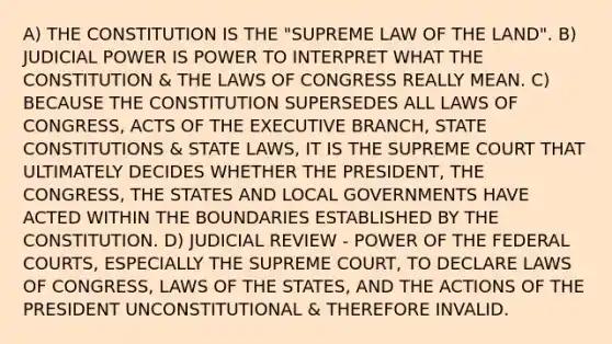 A) THE CONSTITUTION IS THE "SUPREME LAW OF THE LAND". B) JUDICIAL POWER IS POWER TO INTERPRET WHAT THE CONSTITUTION & THE LAWS OF CONGRESS REALLY MEAN. C) BECAUSE THE CONSTITUTION SUPERSEDES ALL LAWS OF CONGRESS, ACTS OF THE EXECUTIVE BRANCH, STATE CONSTITUTIONS & STATE LAWS, IT IS THE SUPREME COURT THAT ULTIMATELY DECIDES WHETHER THE PRESIDENT, THE CONGRESS, THE STATES AND LOCAL GOVERNMENTS HAVE ACTED WITHIN THE BOUNDARIES ESTABLISHED BY THE CONSTITUTION. D) JUDICIAL REVIEW - POWER OF THE FEDERAL COURTS, ESPECIALLY THE SUPREME COURT, TO DECLARE LAWS OF CONGRESS, LAWS OF THE STATES, AND THE ACTIONS OF THE PRESIDENT UNCONSTITUTIONAL & THEREFORE INVALID.