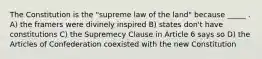 The Constitution is the "supreme law of the land" because _____ . A) the framers were divinely inspired B) states don't have constitutions C) the Supremecy Clause in Article 6 says so D) the Articles of Confederation coexisted with the new Constitution