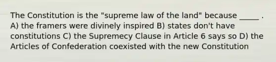 The Constitution is the "supreme law of the land" because _____ . A) the framers were divinely inspired B) states don't have constitutions C) the Supremecy Clause in Article 6 says so D) <a href='https://www.questionai.com/knowledge/k5NDraRCFC-the-articles-of-confederation' class='anchor-knowledge'>the articles of confederation</a> coexisted with the new Constitution